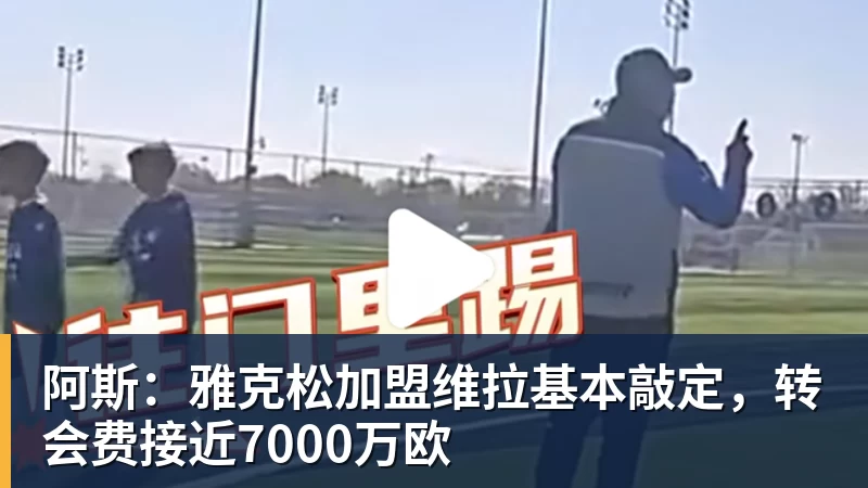 阿斯：雅克松加盟维拉基本敲定，转会费接近7000万欧