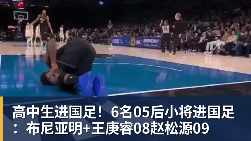高中生进国足！6名05后小将进国足：布尼亚明+王庚睿08赵松源09